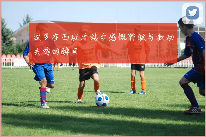 波罗在西班牙站台感慨骄傲与激动共鸣的瞬间
